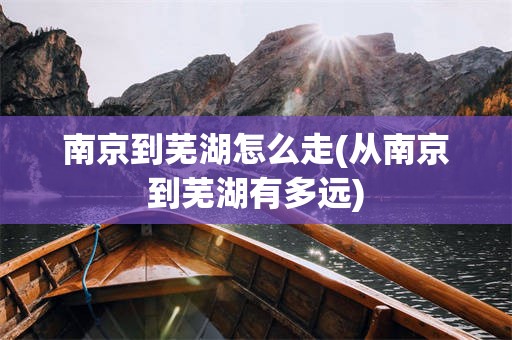 南京到芜湖怎么走(从南京到芜湖有多远)