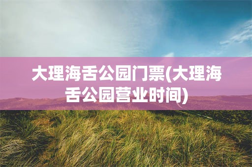 大理海舌公园门票(大理海舌公园营业时间)