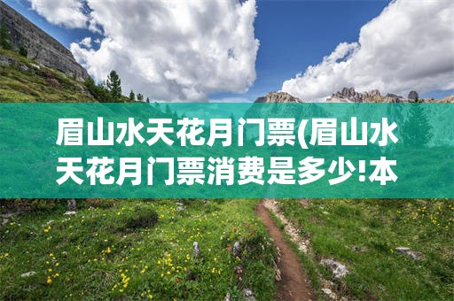 眉山水天花月门票(眉山水天花月门票消费是多少!本地人来?)