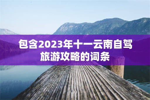 包含2023年十一云南自驾旅游攻略的词条