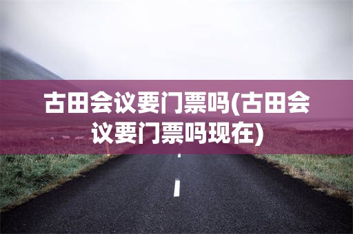 古田会议要门票吗(古田会议要门票吗现在)