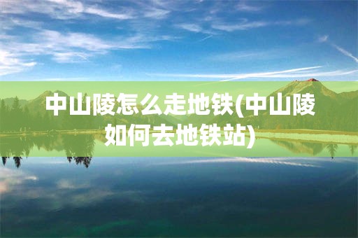 中山陵怎么走地铁(中山陵如何去地铁站)