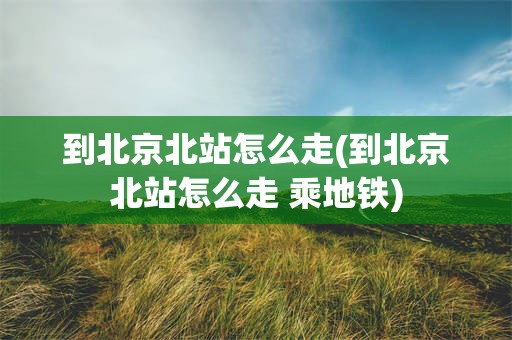到北京北站怎么走(到北京北站怎么走 乘地铁)