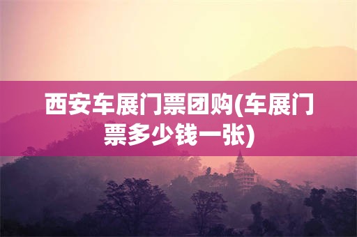 西安车展门票团购(车展门票多少钱一张)