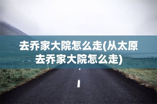 去乔家大院怎么走(从太原去乔家大院怎么走)