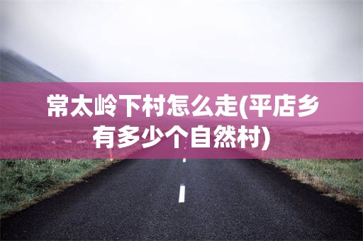 常太岭下村怎么走(平店乡有多少个自然村)