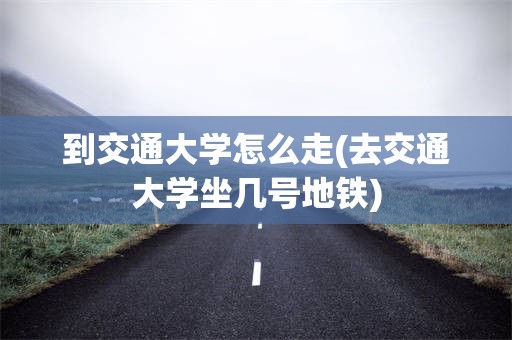 到交通大学怎么走(去交通大学坐几号地铁)