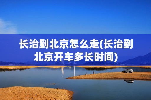 长治到北京怎么走(长治到北京开车多长时间)
