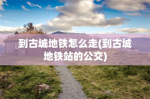 到古城地铁怎么走(到古城地铁站的公交)