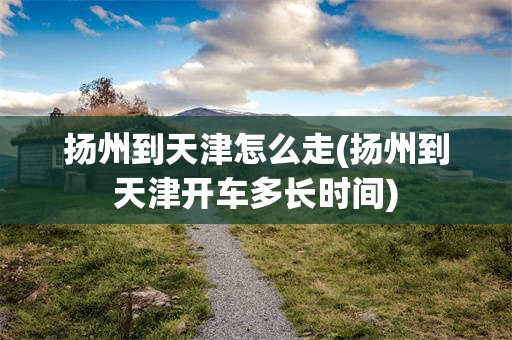 扬州到天津怎么走(扬州到天津开车多长时间)