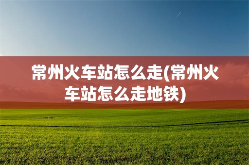 常州火车站怎么走(常州火车站怎么走地铁)