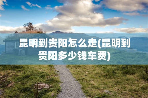 昆明到贵阳怎么走(昆明到贵阳多少钱车费)