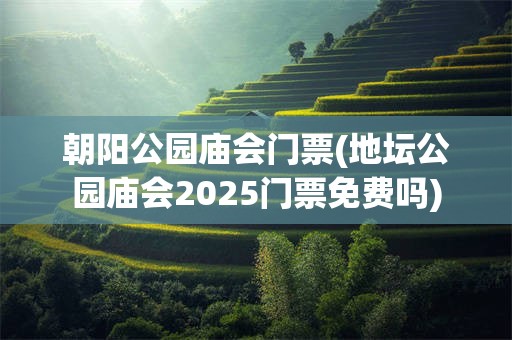 朝阳公园庙会门票(地坛公园庙会2025门票免费吗)