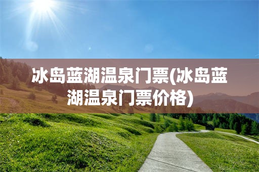 冰岛蓝湖温泉门票(冰岛蓝湖温泉门票价格)
