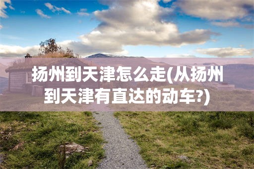 扬州到天津怎么走(从扬州到天津有直达的动车?)