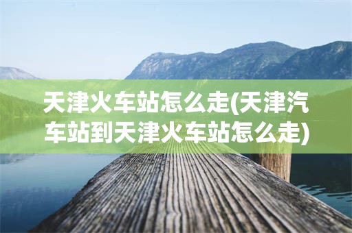 天津火车站怎么走(天津汽车站到天津火车站怎么走)