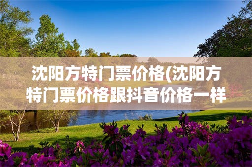 沈阳方特门票价格(沈阳方特门票价格跟抖音价格一样吗)