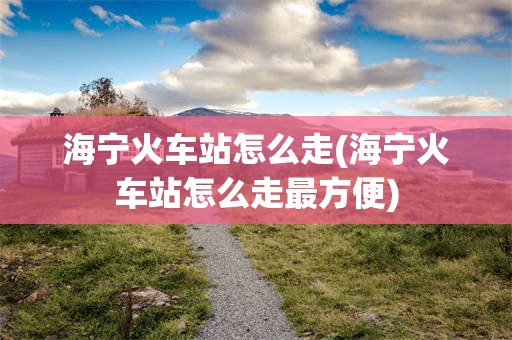 海宁火车站怎么走(海宁火车站怎么走最方便)