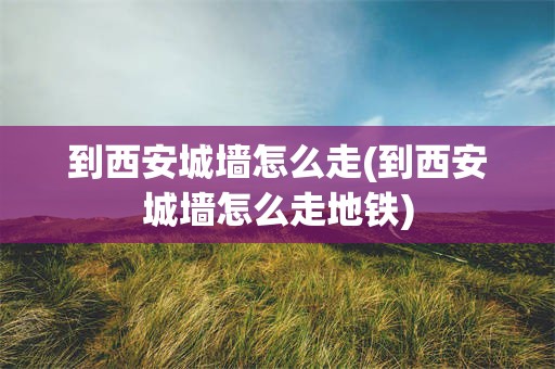 到西安城墙怎么走(到西安城墙怎么走地铁)
