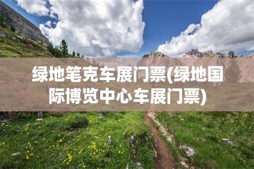 绿地笔克车展门票(绿地国际博览中心车展门票)