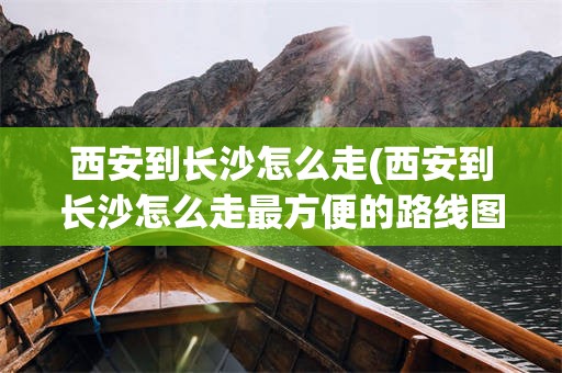 西安到长沙怎么走(西安到长沙怎么走最方便的路线图)