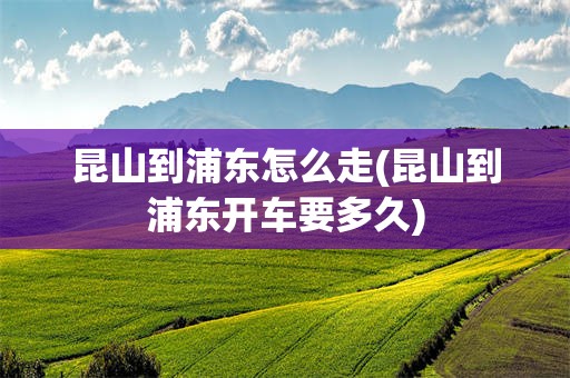 昆山到浦东怎么走(昆山到浦东开车要多久)