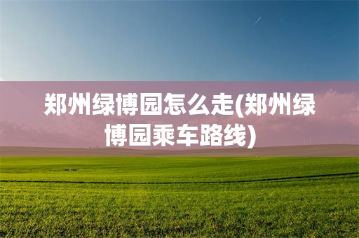 郑州绿博园怎么走(郑州绿博园乘车路线)