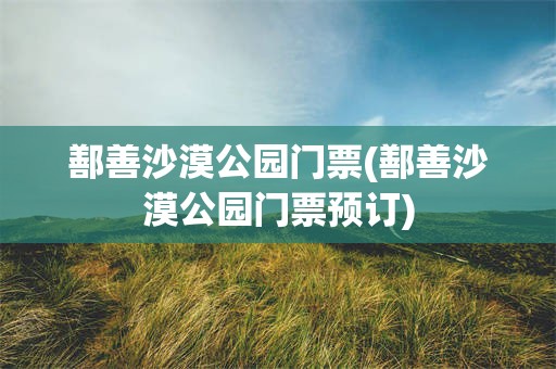 鄯善沙漠公园门票(鄯善沙漠公园门票预订)