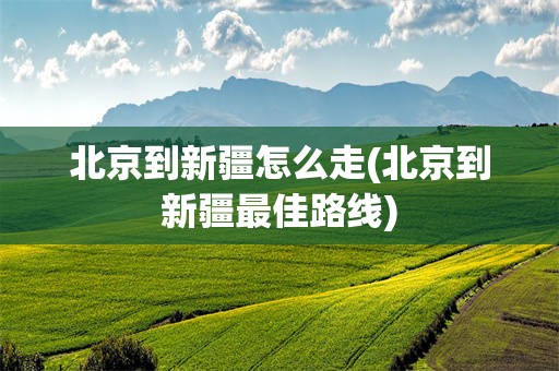 北京到新疆怎么走(北京到新疆最佳路线)