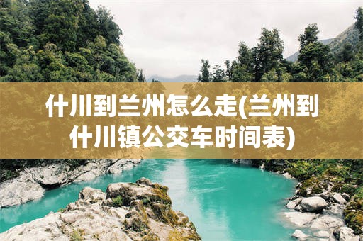 什川到兰州怎么走(兰州到什川镇公交车时间表)