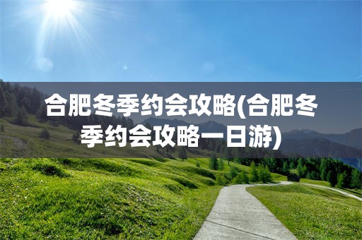 合肥冬季约会攻略(合肥冬季约会攻略一日游)