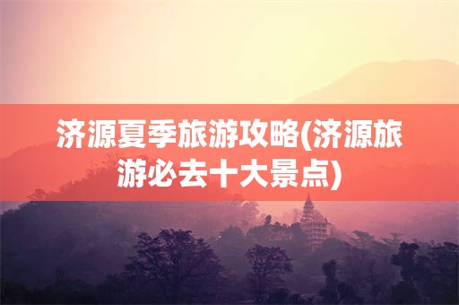 济源夏季旅游攻略(济源旅游必去十大景点)
