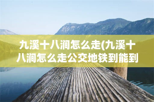 九溪十八涧怎么走(九溪十八涧怎么走公交地铁到能到吗)
