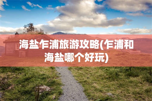 海盐乍浦旅游攻略(乍浦和海盐哪个好玩)