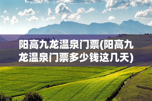 阳高九龙温泉门票(阳高九龙温泉门票多少钱这几天)