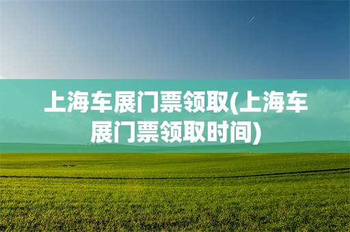 上海车展门票领取(上海车展门票领取时间)