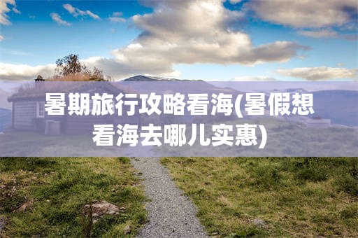 暑期旅行攻略看海(暑假想看海去哪儿实惠)