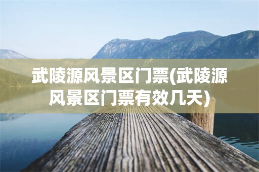 武陵源风景区门票(武陵源风景区门票有效几天)