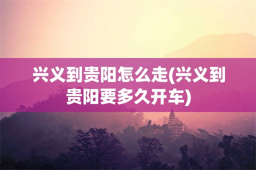 兴义到贵阳怎么走(兴义到贵阳要多久开车)