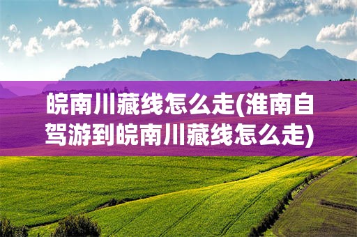 皖南川藏线怎么走(淮南自驾游到皖南川藏线怎么走)