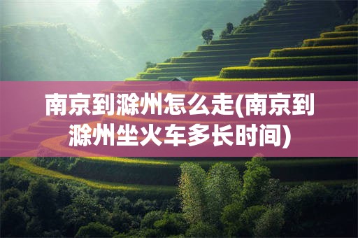 南京到滁州怎么走(南京到滁州坐火车多长时间)