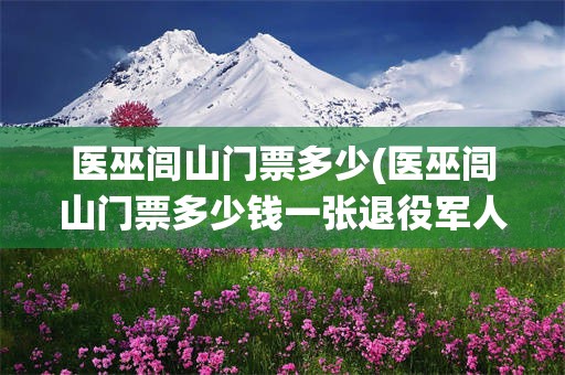 医巫闾山门票多少(医巫闾山门票多少钱一张退役军人证免费吗)
