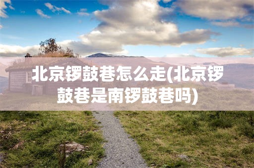 北京锣鼓巷怎么走(北京锣鼓巷是南锣鼓巷吗)