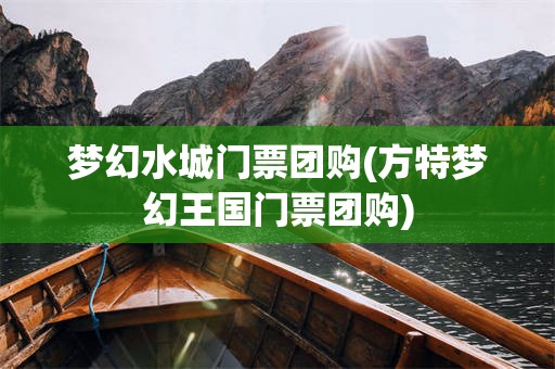 梦幻水城门票团购(方特梦幻王国门票团购)