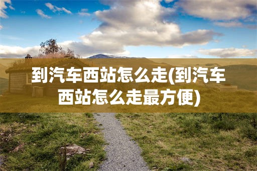 到汽车西站怎么走(到汽车西站怎么走最方便)
