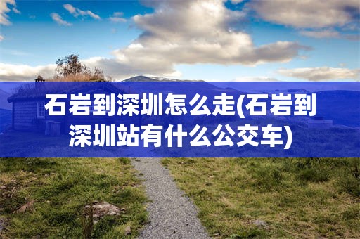 石岩到深圳怎么走(石岩到深圳站有什么公交车)