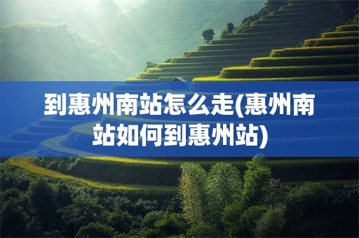 到惠州南站怎么走(惠州南站如何到惠州站)