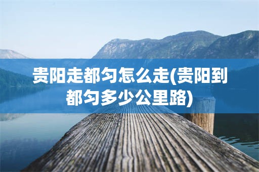 贵阳走都匀怎么走(贵阳到都匀多少公里路)