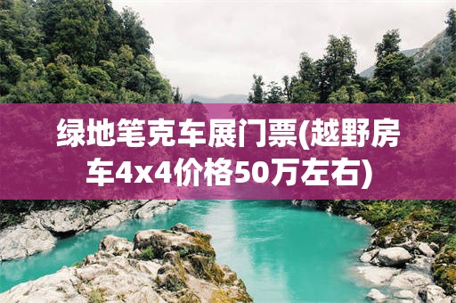 绿地笔克车展门票(越野房车4x4价格50万左右)