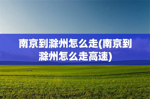 南京到滁州怎么走(南京到滁州怎么走高速)